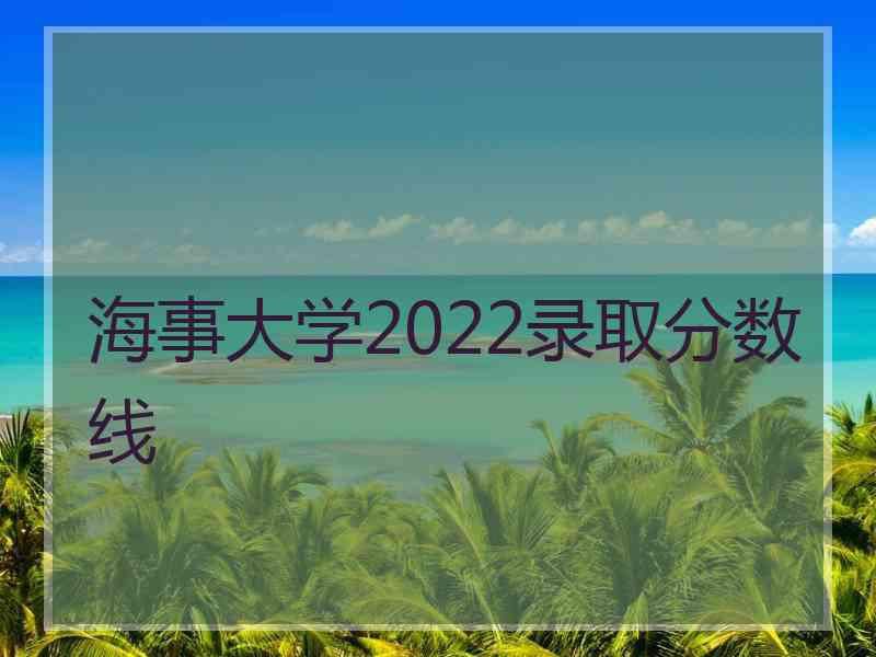 海事大学2022录取分数线