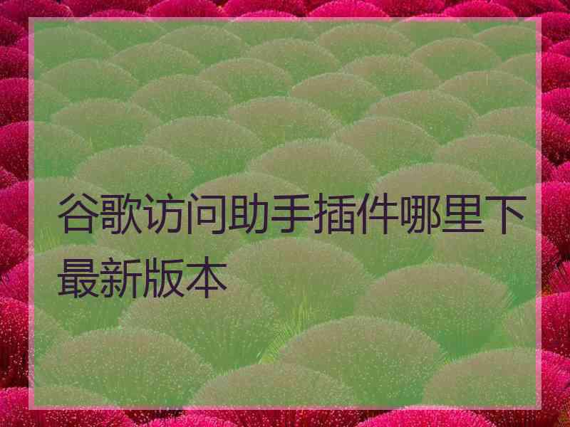 谷歌访问助手插件哪里下最新版本