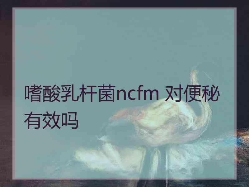 嗜酸乳杆菌ncfm 对便秘有效吗