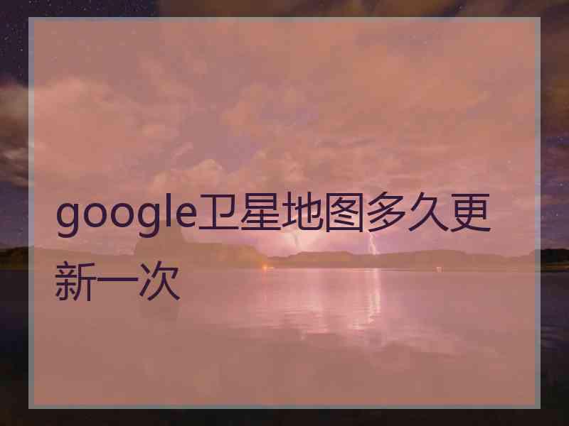 google卫星地图多久更新一次