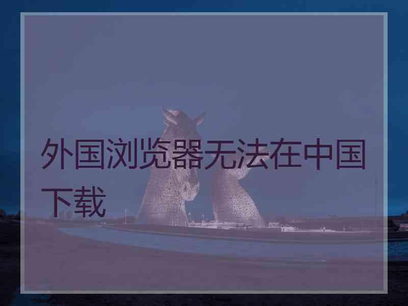 外国浏览器无法在中国下载